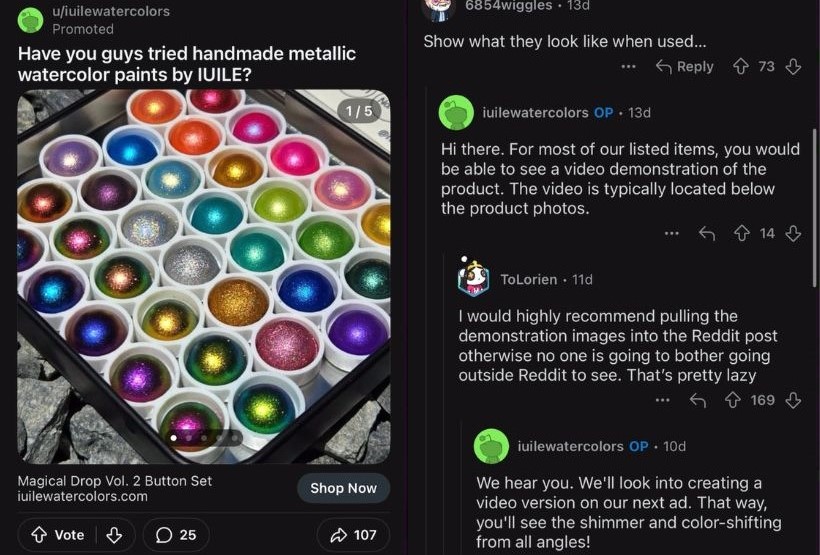 An image ad featuring a metallic watercolor palette from Iuile Watercolors. In the comment section of the ad, a user suggests that the advertiser show what the watercolors look like when used. The advertiser, Iuile Watercolors, replies explaining that product video demonstrations are on their website. Another user comments suggesting putting these demonstrations on Reddit in order to maximize effectiveness, and the ad's creator responds positively, saying that they will look into doing so for their next ads.