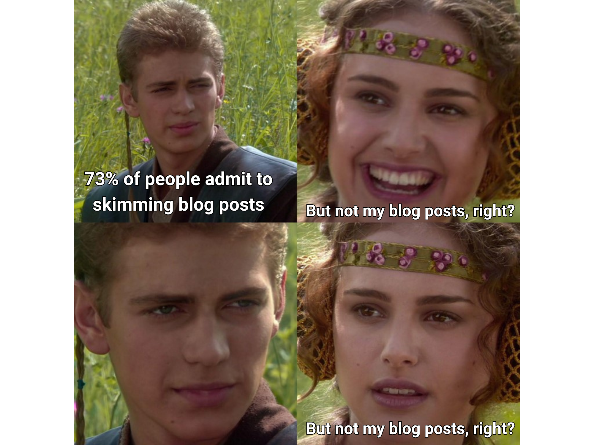 The Padme and Anakin meme. Anakin says "73% of people admit to skimming blog posts" and Padme says, and then repeats "But not my blog posts, right?"